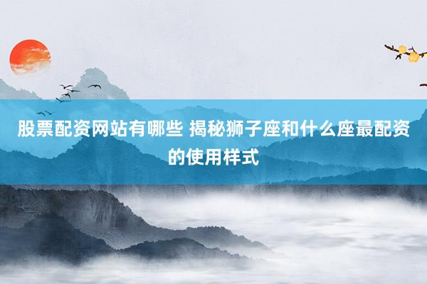 股票配资网站有哪些 揭秘狮子座和什么座最配资的使用样式