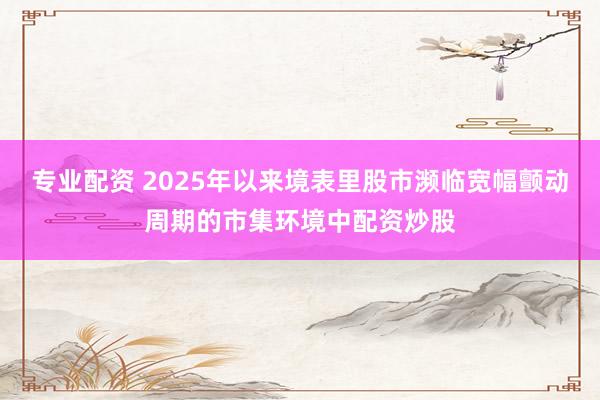 专业配资 2025年以来境表里股市濒临宽幅颤动周期的市集环境中配资炒股